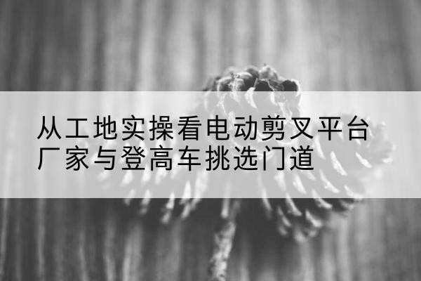 武山电动剪叉升降平台厂家-从工地实操看电动剪叉平台厂家与登高车挑选门道