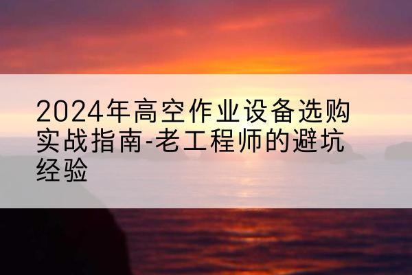 武山高空作业升降机厂家推荐-2024年高空作业设备选购实战指南-老工程师的避坑经验