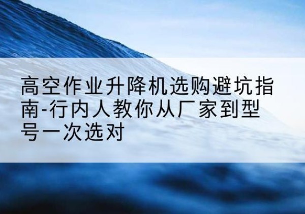 武山升降平台厂家-高空作业升降机选购避坑指南-行内人教你从厂家到型号一次选对