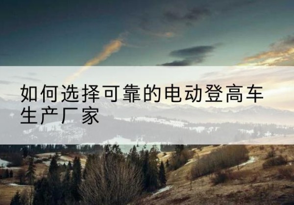 武山电动登高车厂家-如何选择可靠的电动登高车生产厂家