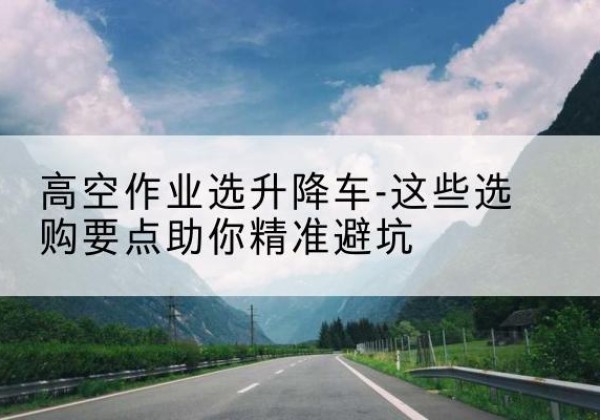武山升降车厂家-高空作业选升降车-这些选购要点助你*避坑