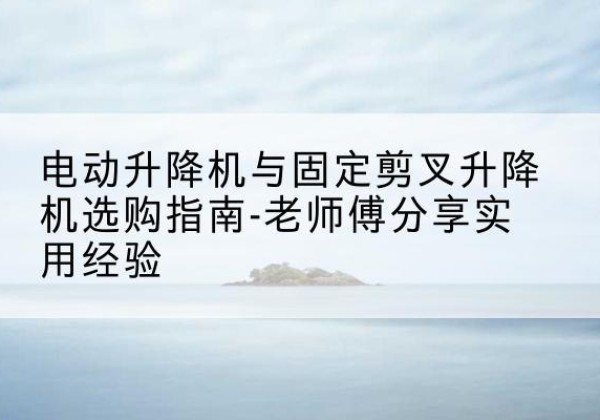 武山电动升降机怎么选-电动升降机与固定剪叉升降机选购指南-老师傅分享实用经验