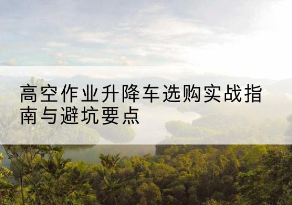 武山升降车怎么选-高空作业升降车选购实战指南与避坑要点