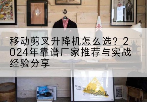 武山升降平台厂家推荐-移动剪叉升降机怎么选？2024年靠谱厂家推荐与实战经验分享