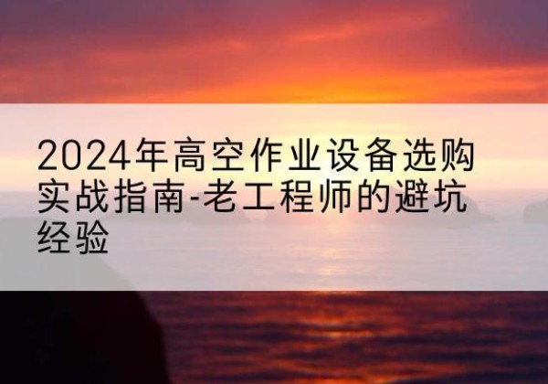 武山高空作业升降机厂家推荐-2024年高空作业设备选购实战指南-老工程师的避坑经验