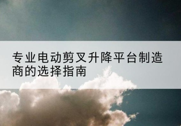 武山电动剪叉升降平台厂家-专业电动剪叉升降平台制造商的选择指南